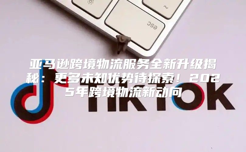亚马逊跨境物流服务全新升级揭秘：更多未知优势待探索！2025年跨境物流新动向