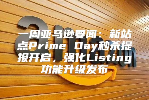 一周亚马逊要闻：新站点Prime Day秒杀提报开启，强化Listing功能升级发布