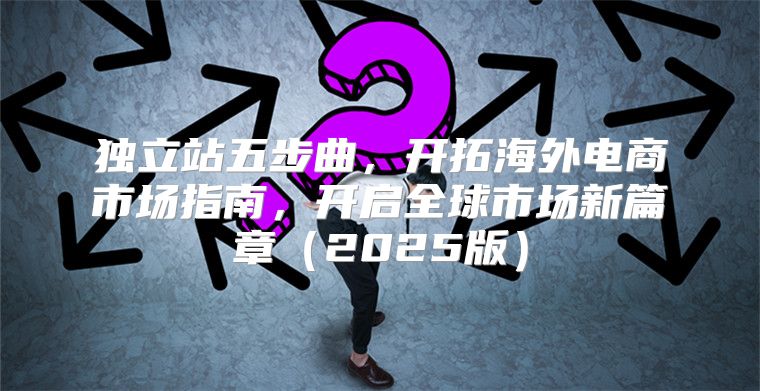 独立站五步曲，开拓海外电商市场指南，开启全球市场新篇章2025版