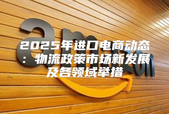 2025年进口电商动态：物流政策市场新发展及各领域举措