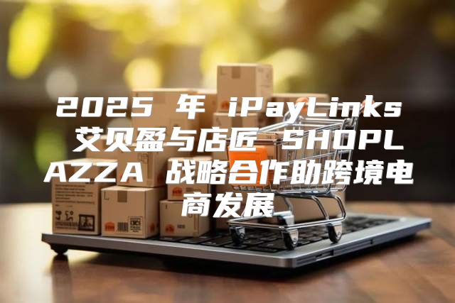 2025 年 iPayLinks 艾贝盈与店匠 SHOPLAZZA 战略合作助跨境电商发展