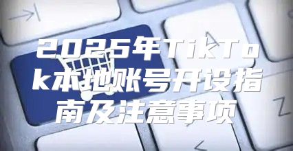 2025年TikTok本地账号开设指南及注意事项