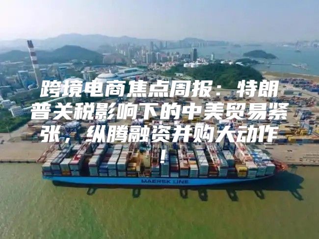 跨境电商焦点周报：特朗普关税影响下的中美贸易紧张，纵腾融资并购大动作！