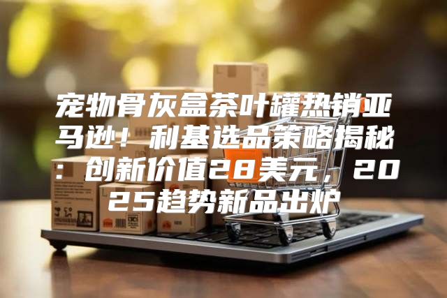 宠物骨灰盒茶叶罐热销亚马逊！利基选品策略揭秘：创新价值28美元，2025趋势新品出炉