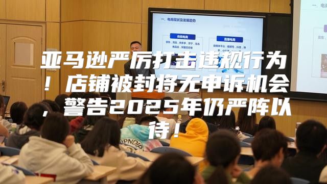 亚马逊严厉打击违规行为！店铺被封将无申诉机会，警告2025年仍严阵以待！