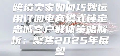 跨境卖家如何巧妙运用订阅电商模式锁定忠诚客户群体策略解析：聚焦2025年展望
