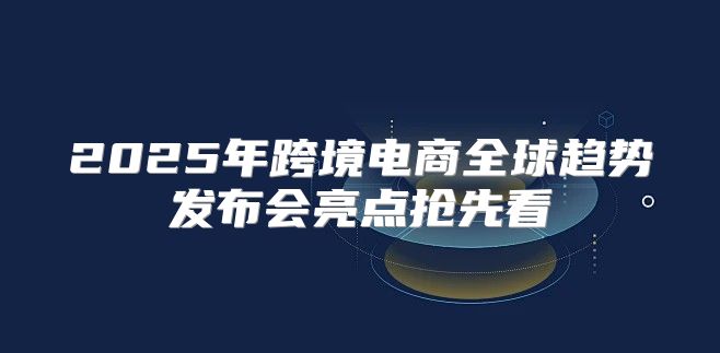 2025年跨境电商全球趋势发布会亮点抢先看