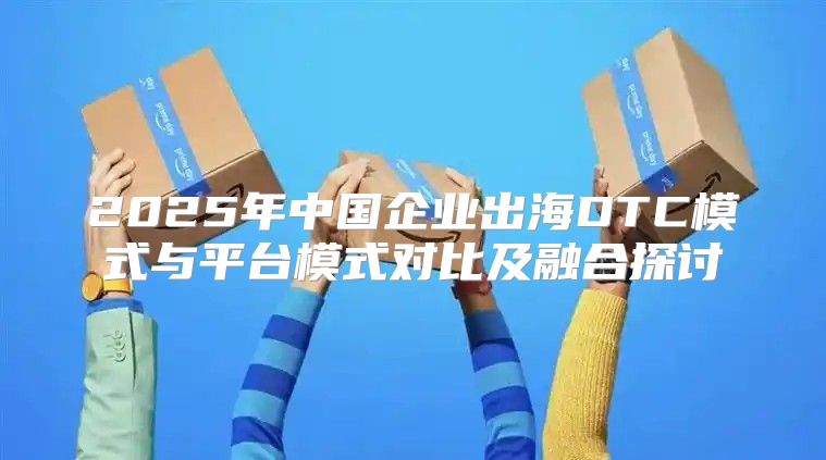 2025年中国企业出海DTC模式与平台模式对比及融合探讨