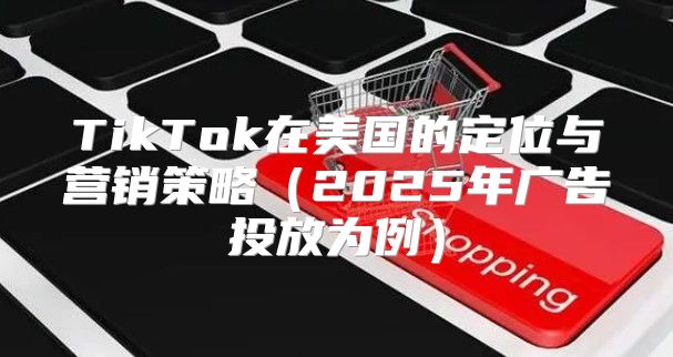 TikTok在美国的定位与营销策略2025年广告投放为例