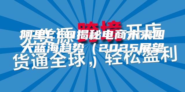 阿里CEO揭秘电商未来四大蓝海趋势2025展望