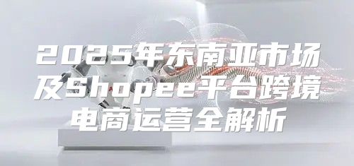 2025年东南亚市场及Shopee平台跨境电商运营全解析