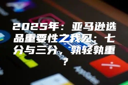 2025年：亚马逊选品重要性之我见：七分与三分，孰轻孰重？