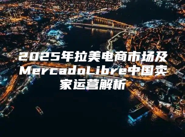 2025年拉美电商市场及MercadoLibre中国卖家运营解析