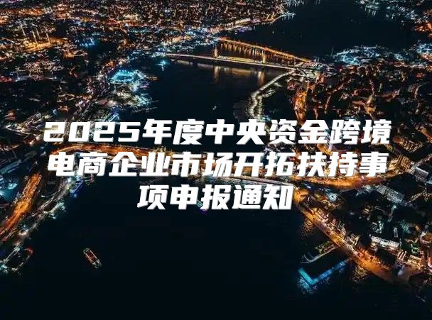 2025年度中央资金跨境电商企业市场开拓扶持事项申报通知