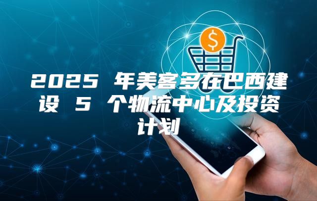 2025 年美客多在巴西建设 5 个物流中心及投资计划