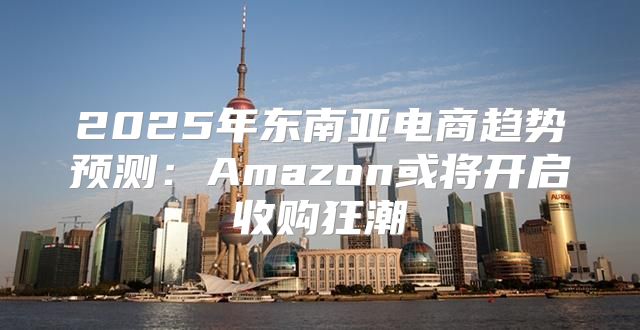 2025年东南亚电商趋势预测：Amazon或将开启收购狂潮