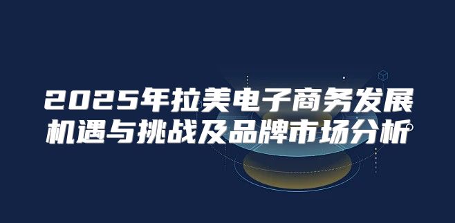 2025年拉美电子商务发展机遇与挑战及品牌市场分析