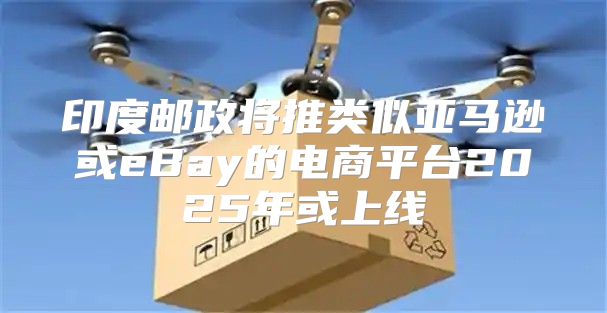 印度邮政将推类似亚马逊或eBay的电商平台2025年或上线
