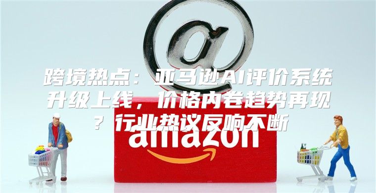 跨境热点：亚马逊AI评价系统升级上线，价格内卷趋势再现？行业热议反响不断