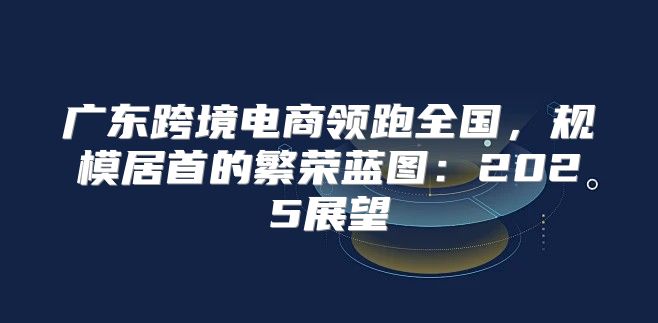 广东跨境电商领跑全国，规模居首的繁荣蓝图：2025展望