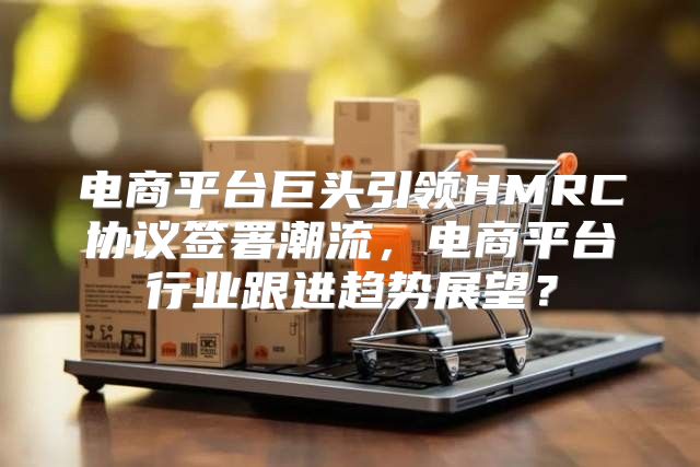 电商平台巨头引领HMRC协议签署潮流，电商平台行业跟进趋势展望？