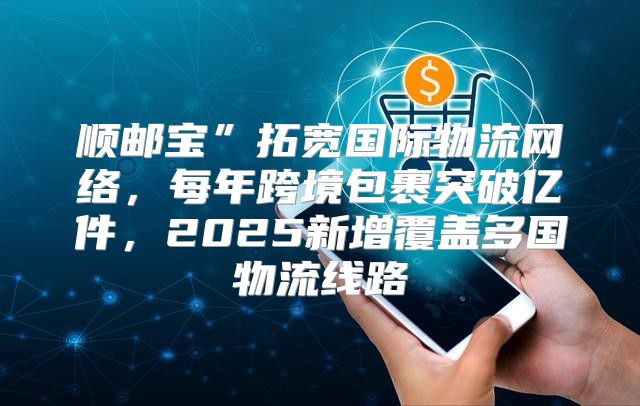顺邮宝”拓宽国际物流网络，每年跨境包裹突破亿件，2025新增覆盖多国物流线路