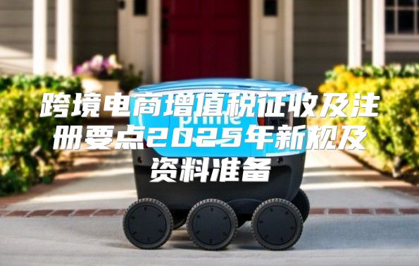 跨境电商增值税征收及注册要点2025年新规及资料准备