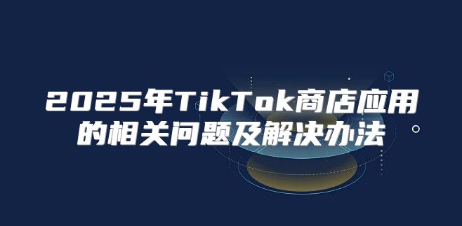 2025年TikTok商店应用的相关问题及解决办法