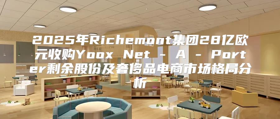 2025年Richemont集团28亿欧元收购Yoox Net - A - Porter剩余股份及奢侈品电商市场格局分析