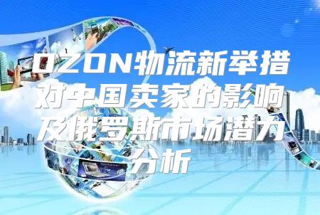 OZON物流新举措对中国卖家的影响及俄罗斯市场潜力分析