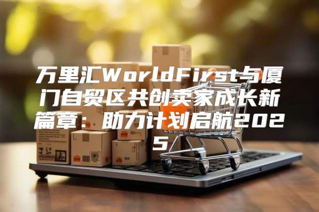 万里汇WorldFirst与厦门自贸区共创卖家成长新篇章：助力计划启航2025