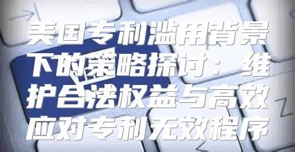 美国专利滥用背景下的策略探讨：维护合法权益与高效应对专利无效程序