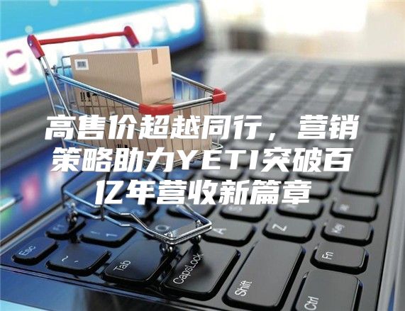 高售价超越同行，营销策略助力YETI突破百亿年营收新篇章
