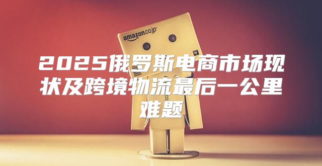 2025俄罗斯电商市场现状及跨境物流最后一公里难题