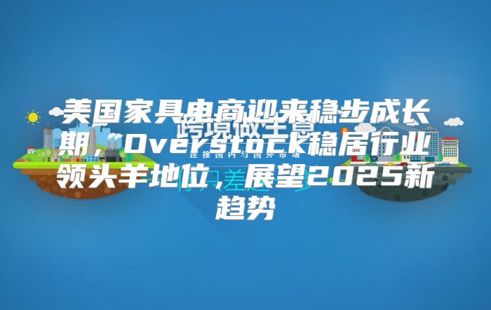 美国家具电商迎来稳步成长期，Overstock稳居行业领头羊地位，展望2025新趋势