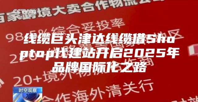 线缆巨头津达线缆借Shoptop代建站开启2025年品牌国际化之路