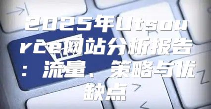 2025年Utsource网站分析报告：流量、策略与优缺点