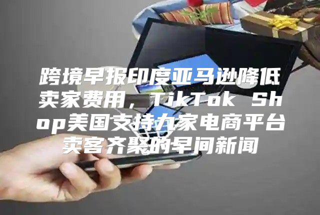 跨境早报印度亚马逊降低卖家费用，TikTok Shop美国支持九家电商平台卖客齐聚的早间新闻