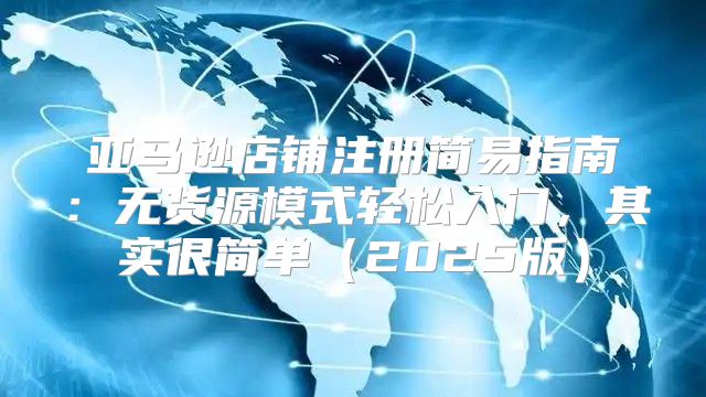 亚马逊店铺注册简易指南：无货源模式轻松入门，其实很简单2025版