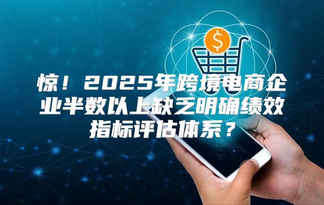 惊！2025年跨境电商企业半数以上缺乏明确绩效指标评估体系？