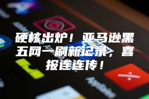 硬核出炉！亚马逊黑五网一刷新记录，喜报连连传！