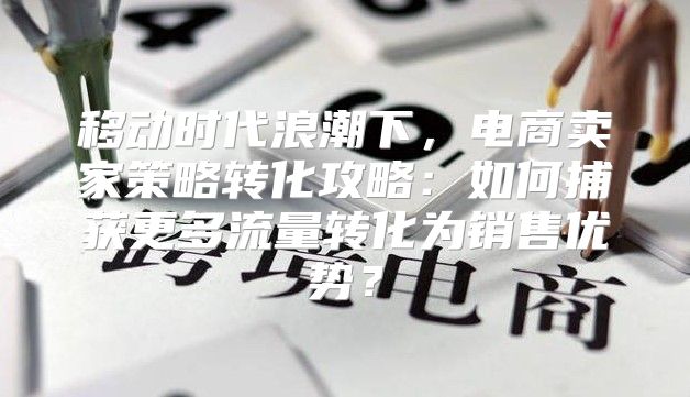 移动时代浪潮下，电商卖家策略转化攻略：如何捕获更多流量转化为销售优势？