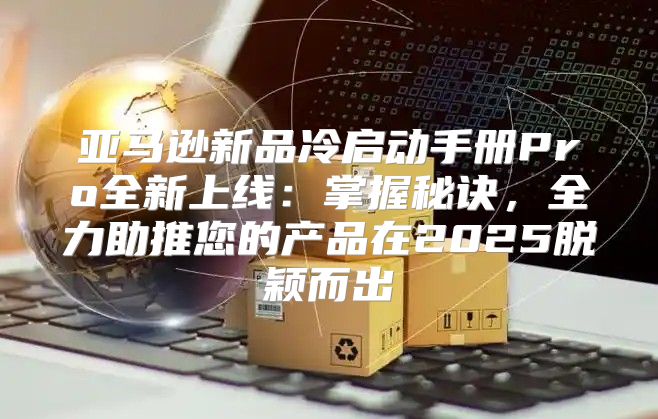 亚马逊新品冷启动手册Pro全新上线：掌握秘诀，全力助推您的产品在2025脱颖而出