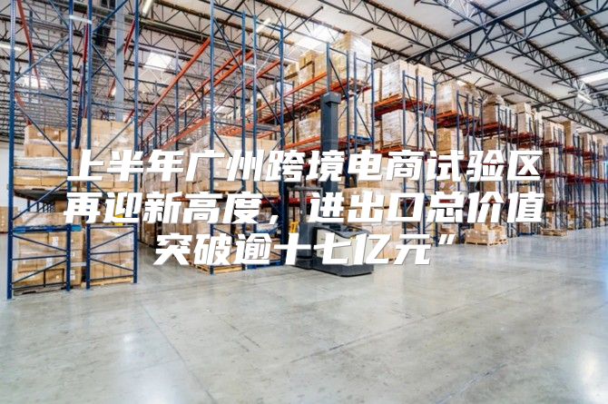 上半年广州跨境电商试验区再迎新高度，进出口总价值突破逾十七亿元”