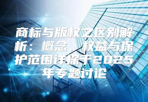 商标与版权之区别解析：概念、权益与保护范围详探于2025年专题讨论