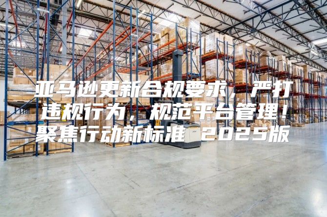 亚马逊更新合规要求，严打违规行为，规范平台管理！聚焦行动新标准 2025版