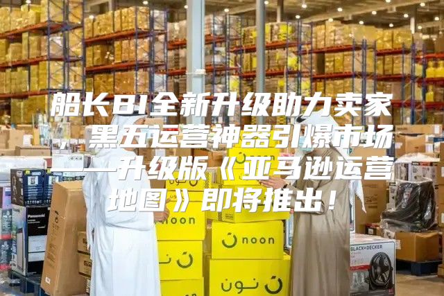 船长BI全新升级助力卖家，黑五运营神器引爆市场——升级版亚马逊运营地图即将推出！