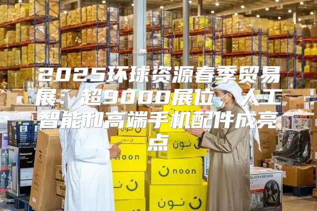 2025环球资源春季贸易展：超9000展位，人工智能和高端手机配件成亮点