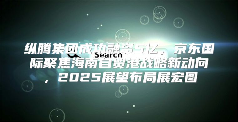 纵腾集团成功融资5亿，京东国际聚焦海南自贸港战略新动向，2025展望布局展宏图