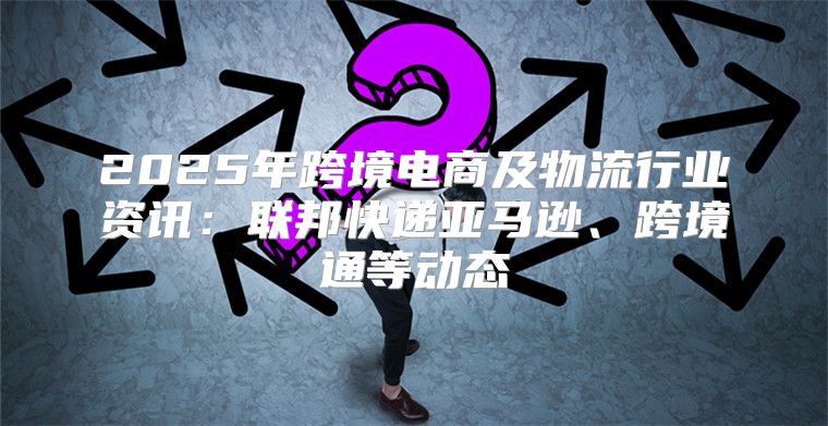 2025年跨境电商及物流行业资讯：联邦快递亚马逊、跨境通等动态